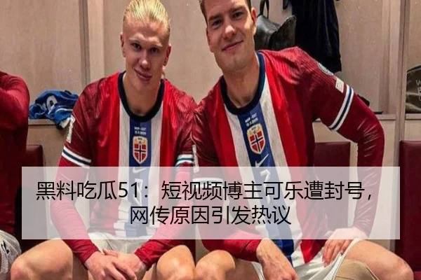 黑料吃瓜51：短视频博主可乐遭封号，网传原因引发热议