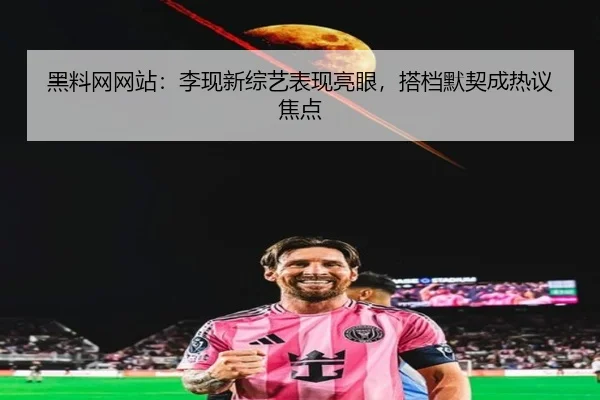黑料网网站：李现新综艺表现亮眼，搭档默契成热议焦点